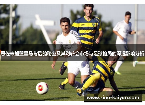 恩佐未加盟皇马背后的秘密及其对转会市场与足球格局的深远影响分析