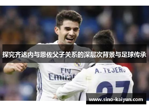 探究齐达内与恩佐父子关系的深层次背景与足球传承