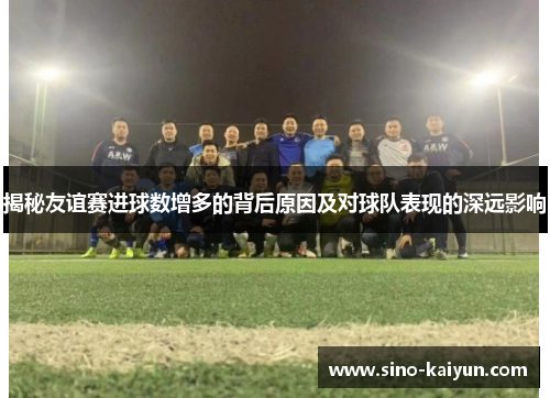 揭秘友谊赛进球数增多的背后原因及对球队表现的深远影响
