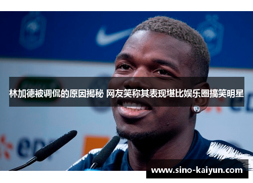 林加德被调侃的原因揭秘 网友笑称其表现堪比娱乐圈搞笑明星