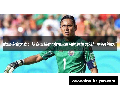 武磊传奇之路：从崭露头角到国际舞台的辉煌成就与里程碑解析
