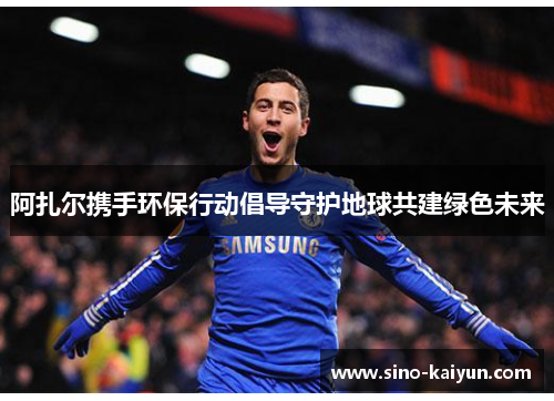 阿扎尔携手环保行动倡导守护地球共建绿色未来