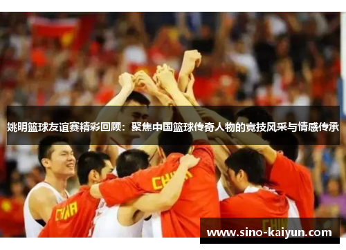 姚明篮球友谊赛精彩回顾：聚焦中国篮球传奇人物的竞技风采与情感传承