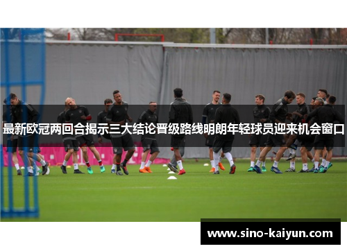 最新欧冠两回合揭示三大结论晋级路线明朗年轻球员迎来机会窗口 最新欧冠两回合揭示三大结论晋级路线明朗年轻球员迎来机会窗口