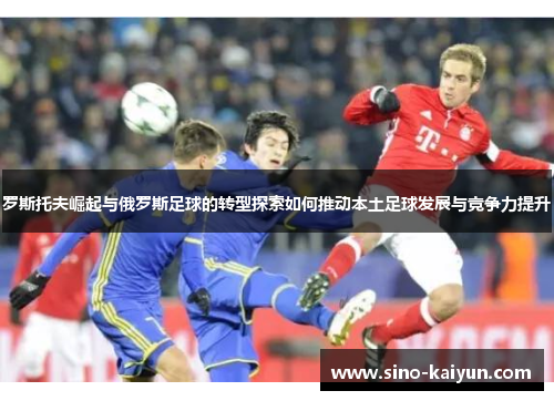 罗斯托夫崛起与俄罗斯足球的转型探索如何推动本土足球发展与竞争力提升